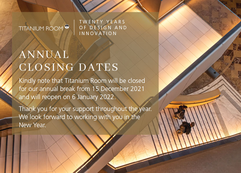 TITANIUM ROOM
TWENTY YEARS
OF DESIGN AND
I N N O VAT I O N
ANNUAL
CLOS ING DATES
Kindly note that Titanium Room will be closed
for our annual break from 15 December 2021
and will reopen on 6 January 2022.
Thank you for your support throughout the year.
We look forward to working with you in the
New Year.